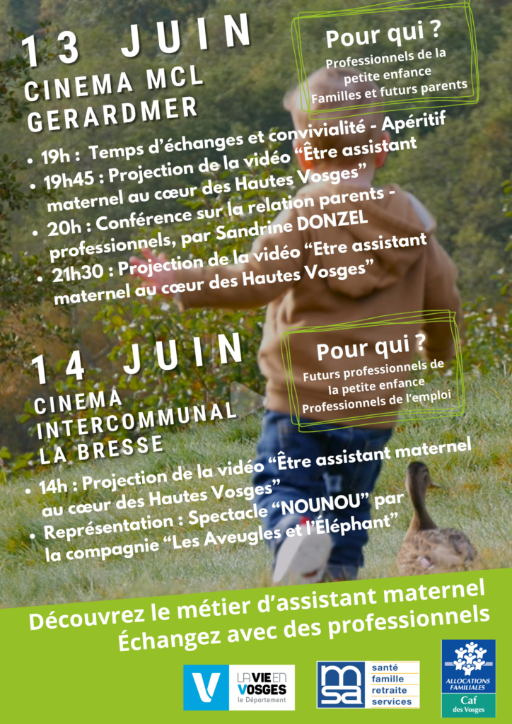 Affiche de la conférence sur les relations parents-assistantes maternelles dans les Vosges les 13 et 14 juin.

13 juin
Lieu : Cinéma MCL Gerardmer
Pour qui : Professionnels de la petite enfance, familles et futurs parents

19h : Temps d’échanges et convivialité - Apéritif
19h45 : Projection de la vidéo "Être assistant maternel au cœur des Hautes Vosges"
20h : Conférence sur la relation parents-professionnels par Sandrine Donzel
21h30 : Projection de la vidéo "Être assistant maternel au cœur des Hautes Vosges"
14 juin
Lieu : Cinéma intercommunal La Bresse
Pour qui : Futurs professionnels de la petite enfance, professionnels de l'emploi

14h : Projection de la vidéo "Être assistant maternel au cœur des Hautes Vosges"
Représentation : Spectacle "NOUNOU" par la compagnie "Les Aveugles et l'Éléphant"
Slogan en bas : Découvrez le métier d'assistant maternel, échangez avec des professionnels

Logos des partenaires : Département des Vosges, MSA santé famille retraite services, Allocations familiales des Vosges